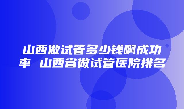 山西做试管多少钱啊成功率 山西省做试管医院排名