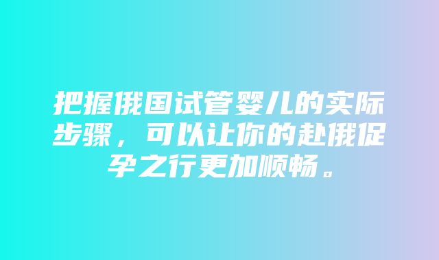 把握俄国试管婴儿的实际步骤，可以让你的赴俄促孕之行更加顺畅。