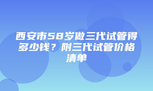 西安市58岁做三代试管得多少钱？附三代试管价格清单