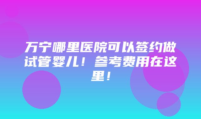 万宁哪里医院可以签约做试管婴儿！参考费用在这里！