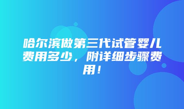 哈尔滨做第三代试管婴儿费用多少，附详细步骤费用！