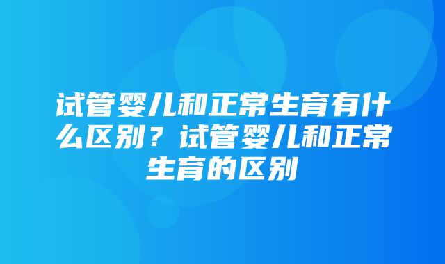 试管婴儿和正常生育有什么区别？试管婴儿和正常生育的区别