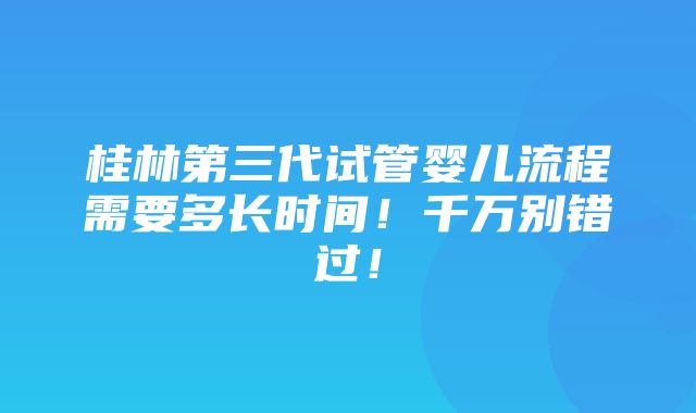 桂林第三代试管婴儿流程需要多长时间！千万别错过！