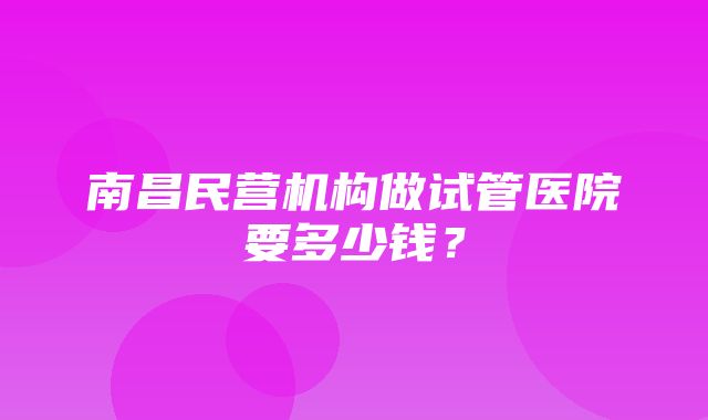 南昌民营机构做试管医院要多少钱？