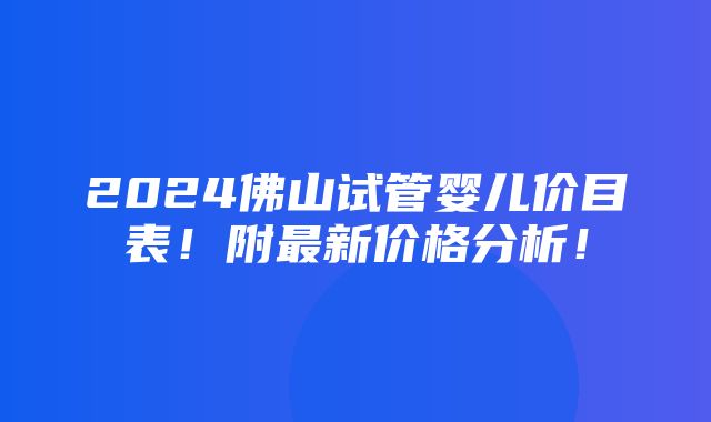 2024佛山试管婴儿价目表！附最新价格分析！