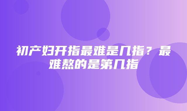 初产妇开指最难是几指？最难熬的是第几指