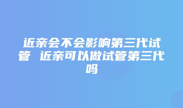 近亲会不会影响第三代试管 近亲可以做试管第三代吗