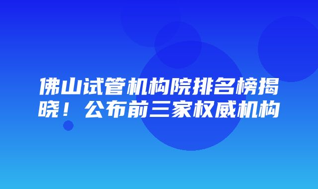 佛山试管机构院排名榜揭晓！公布前三家权威机构