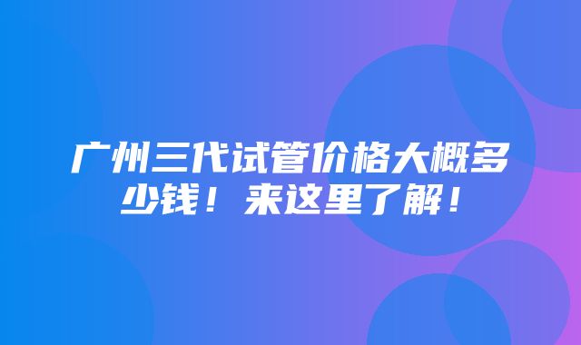 广州三代试管价格大概多少钱！来这里了解！