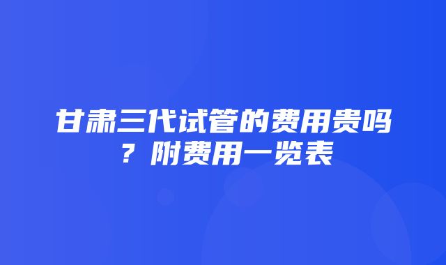 甘肃三代试管的费用贵吗？附费用一览表