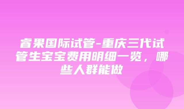 睿果国际试管-重庆三代试管生宝宝费用明细一览，哪些人群能做