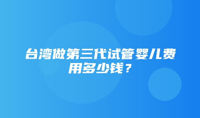 台湾做第三代试管婴儿费用多少钱？