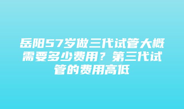 岳阳57岁做三代试管大概需要多少费用？第三代试管的费用高低