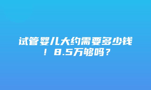 试管婴儿大约需要多少钱！8.5万够吗？