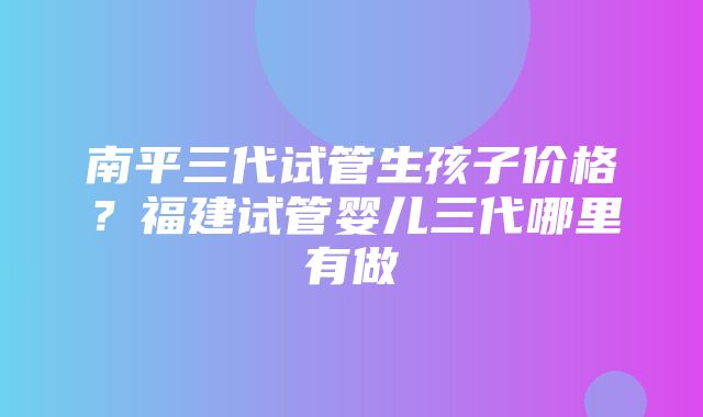 南平三代试管生孩子价格？福建试管婴儿三代哪里有做