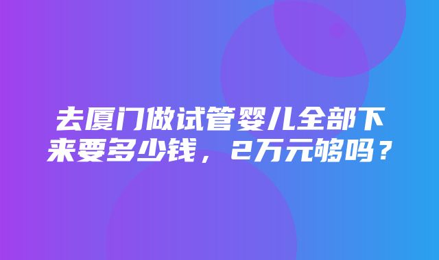 去厦门做试管婴儿全部下来要多少钱，2万元够吗？