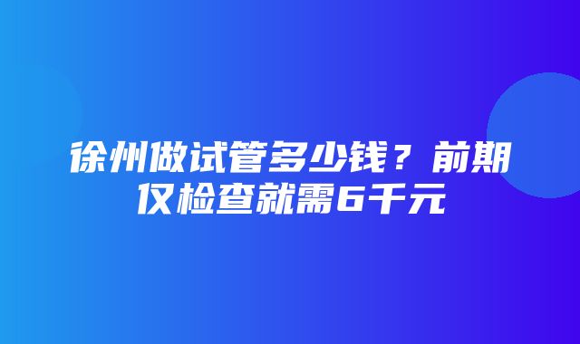 徐州做试管多少钱？前期仅检查就需6千元