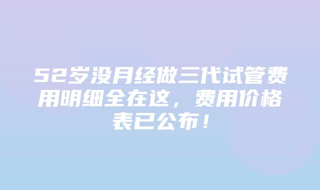 52岁没月经做三代试管费用明细全在这，费用价格表已公布！