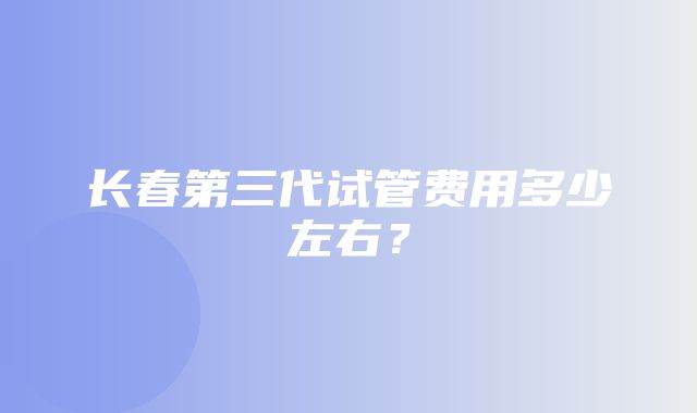 长春第三代试管费用多少左右？