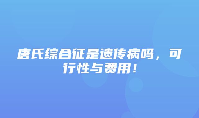 唐氏综合征是遗传病吗，可行性与费用！