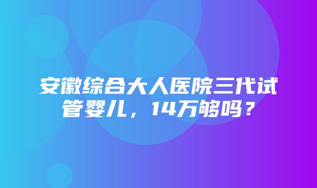 安徽综合大人医院三代试管婴儿，14万够吗？