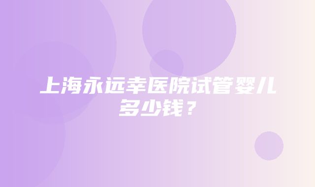 上海永远幸医院试管婴儿多少钱？