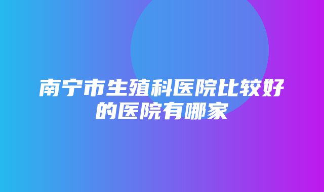 南宁市生殖科医院比较好的医院有哪家