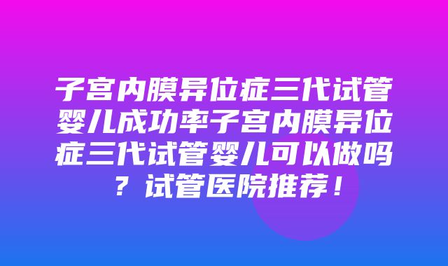 子宫内膜异位症三代试管婴儿成功率子宫内膜异位症三代试管婴儿可以做吗？试管医院推荐！