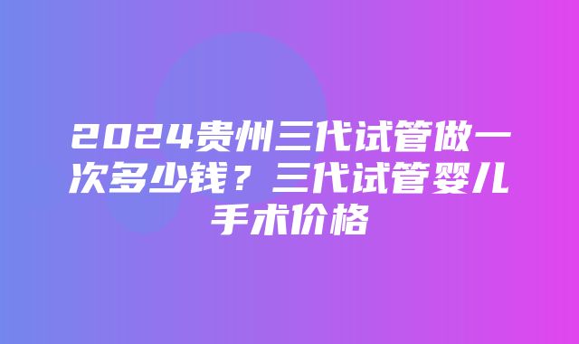 2024贵州三代试管做一次多少钱？三代试管婴儿手术价格