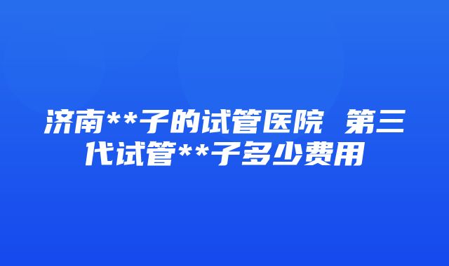 济南**子的试管医院 第三代试管**子多少费用