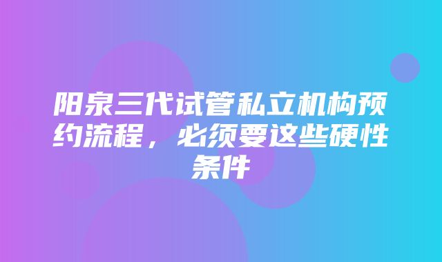 阳泉三代试管私立机构预约流程，必须要这些硬性条件