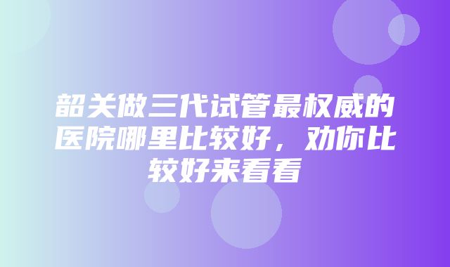 韶关做三代试管最权威的医院哪里比较好，劝你比较好来看看