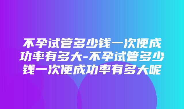 不孕试管多少钱一次便成功率有多大-不孕试管多少钱一次便成功率有多大呢