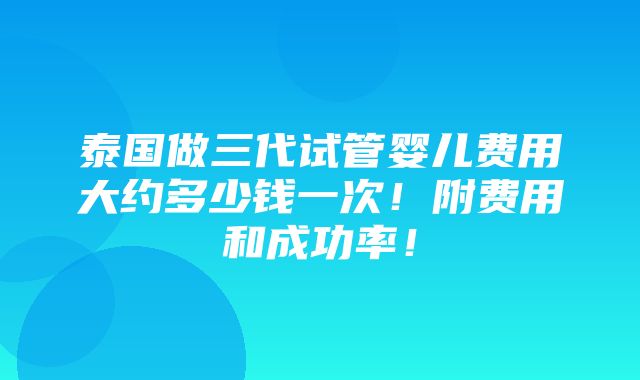 泰国做三代试管婴儿费用大约多少钱一次！附费用和成功率！