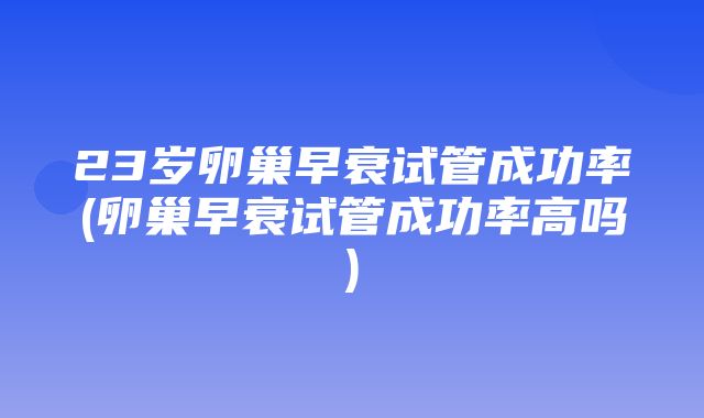 23岁卵巢早衰试管成功率(卵巢早衰试管成功率高吗)