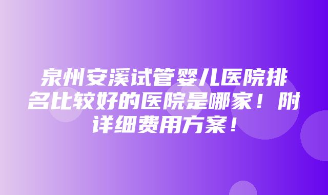 泉州安溪试管婴儿医院排名比较好的医院是哪家！附详细费用方案！