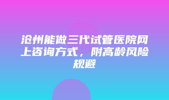 沧州能做三代试管医院网上咨询方式，附高龄风险规避