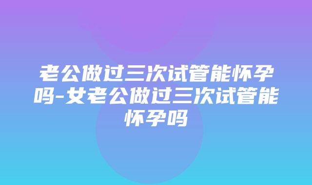 老公做过三次试管能怀孕吗-女老公做过三次试管能怀孕吗