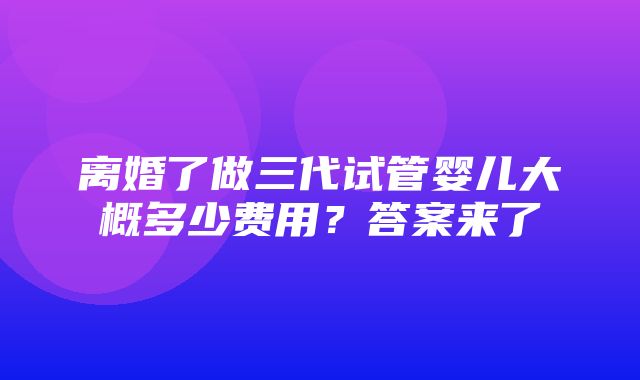 离婚了做三代试管婴儿大概多少费用？答案来了