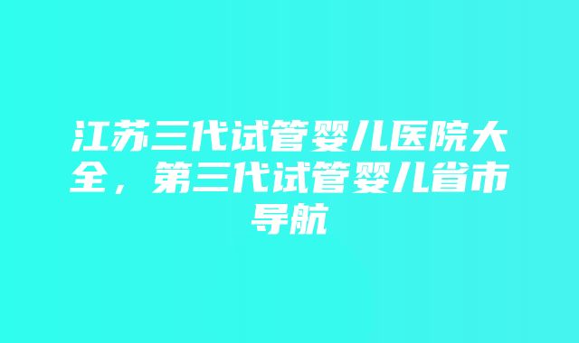 江苏三代试管婴儿医院大全，第三代试管婴儿省市导航