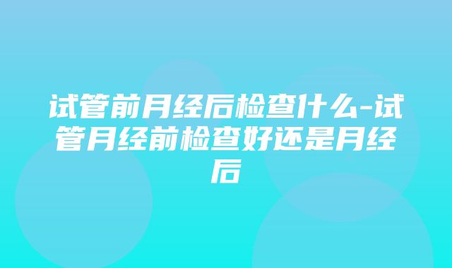 试管前月经后检查什么-试管月经前检查好还是月经后