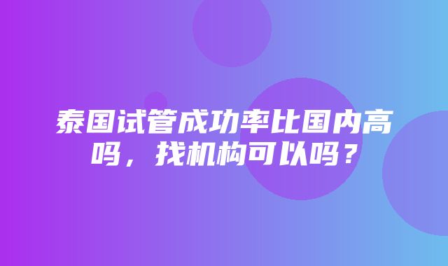 泰国试管成功率比国内高吗，找机构可以吗？