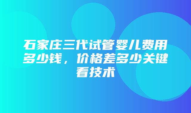 石家庄三代试管婴儿费用多少钱，价格差多少关键看技术