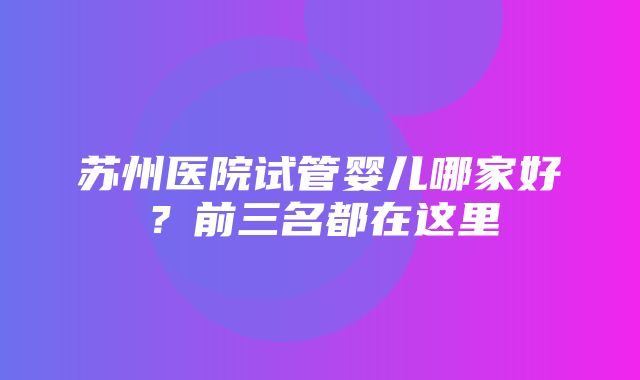 苏州医院试管婴儿哪家好？前三名都在这里