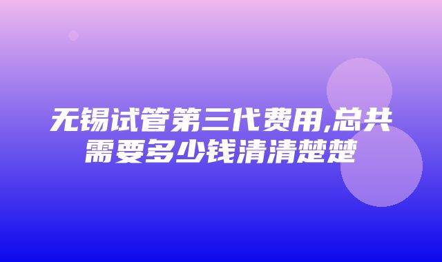 无锡试管第三代费用,总共需要多少钱清清楚楚