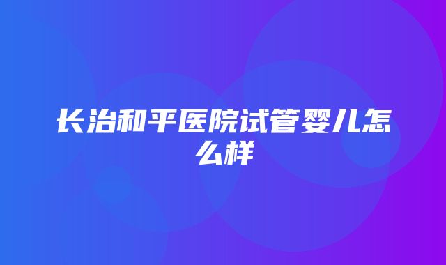 长治和平医院试管婴儿怎么样