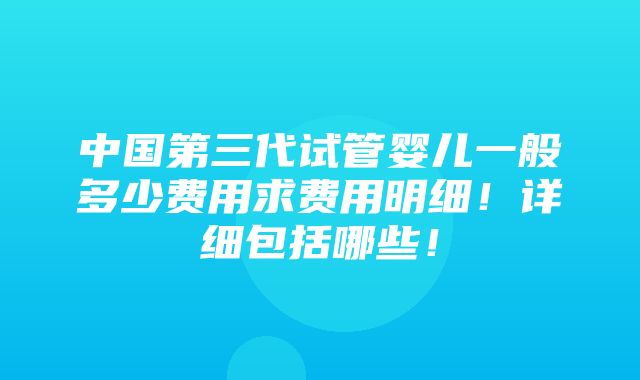 中国第三代试管婴儿一般多少费用求费用明细！详细包括哪些！