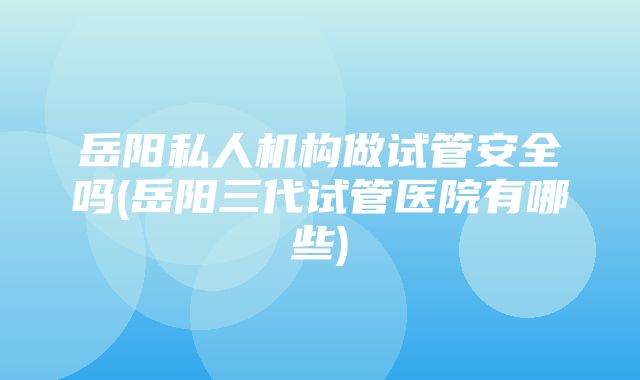 岳阳私人机构做试管安全吗(岳阳三代试管医院有哪些)