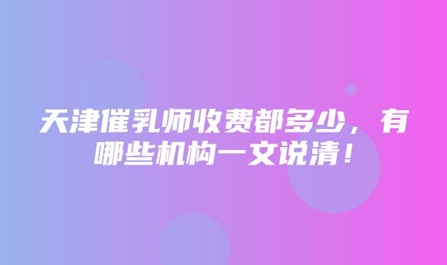 天津催乳师收费都多少，有哪些机构一文说清！