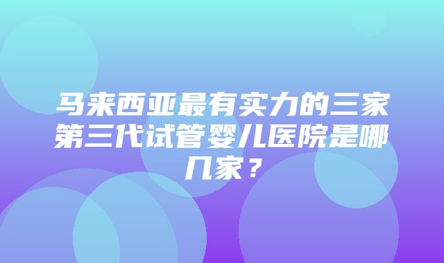 马来西亚最有实力的三家第三代试管婴儿医院是哪几家？